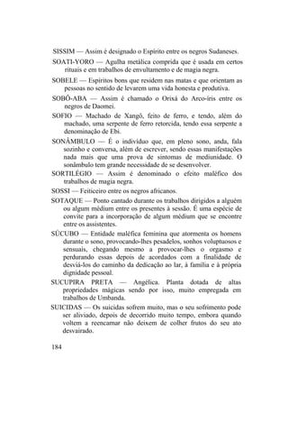 SISSIM — Assim é designado o Espírito entre os negros Sudaneses.
SOATI-YORO — Agulha metálica comprida que é usada em certos
rituais e em trabalhos de envultamento e de magia negra.
SOBELE — Espíritos bons que residem nas matas e que orientam as
pessoas no sentido de levarem uma vida honesta e produtiva.
SOBÔ-ABA — Assim é chamado o Orixá do Arco-íris entre os
negros de Daomei.
SOFIO — Machado de Xangô, feito de ferro, e tendo, além do
machado, uma serpente de ferro retorcida, tendo essa serpente a
denominação de Ebi.
SONÂMBULO — É o indivíduo que, em pleno sono, anda, fala
sozinho e conversa, além de escrever, sendo essas manifestações
nada mais que uma prova de sintomas de mediunidade. O
sonâmbulo tem grande necessidade de se desenvolver.
SORTILÉGIO — Assim é denominado o efeito maléfico dos
trabalhos de magia negra.
SOSSI — Feiticeiro entre os negros africanos.
SOTAQUE — Ponto cantado durante os trabalhos dirigidos a alguém
ou algum médium entre os presentes à sessão. É uma espécie de
convite para a incorporação de algum médium que se encontre
entre os assistentes.
SÚCUBO — Entidade maléfica feminina que atormenta os homens
durante o sono, provocando-lhes pesadelos, sonhos voluptuosos e
sensuais, chegando mesmo a provocar-lhes o orgasmo e
perdurando essas depois de acordados com a finalidade de
desviá-los do caminho da dedicação ao lar, à família e à própria
dignidade pessoal.
SUCUPIRA PRETA — Angélica. Planta dotada de altas
propriedades mágicas sendo por isso, muito empregada em
trabalhos de Umbanda.
SUICIDAS — Os suicidas sofrem muito, mas o seu sofrimento pode
ser aliviado, depois de decorrido muito tempo, embora quando
voltem a reencarnar não deixem de colher frutos do seu ato
desvairado.
184
 