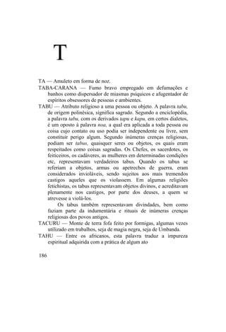 T
TA — Amuleto em forma de noz.
TABA-CARANA — Fumo bravo empregado em defumações e
banhos como dispersador de miasmas psíquicos e afugentador de
espíritos obsessores de pessoas e ambientes.
TABU — Atributo religioso a uma pessoa ou objeto. A palavra tabu,
de origem polinésica, significa sagrado. Segundo a enciclopédia,
a palavra tabu, com os derivados tapu e kapu, em certos dialetos,
é um oposto à palavra noa, a qual era aplicada a toda pessoa ou
coisa cujo contato ou uso podia ser independente ou livre, sem
constituir perigo algum. Segundo inúmeras crenças religiosas,
podiam ser tabus, quaisquer seres ou objetos, os quais eram
respeitados como coisas sagradas. Os Chefes, os sacerdotes, os
feiticeiros, os cadáveres, as mulheres em determinadas condições
etc, representavam verdadeiros tabus. Quando os tabus se
referiam a objetos, armas ou apetrechos de guerra, eram
considerados invioláveis, sendo sujeitos aos mais tremendos
castigos aqueles que os violassem. Em algumas religiões
fetichistas, os tabus representavam objetos divinos, e acreditavam
plenamente nos castigos, por parte dos deuses, a quem se
atrevesse a violá-los.
Os tabus também representavam divindades, bem como
faziam parte da indumentária e rituais de inúmeras crenças
religiosas dos povos antigos.
TACURU — Monte de terra fofa feito por formigas, algumas vezes
utilizado em trabalhos, seja de magia negra, seja de Umbanda.
TAHU — Entre os africanos, esta palavra traduz a impureza
espiritual adquirida com a prática de algum ato
186
 
