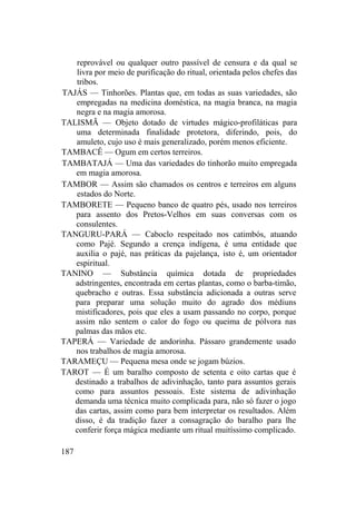 reprovável ou qualquer outro passível de censura e da qual se
livra por meio de purificação do ritual, orientada pelos chefes das
tribos.
TAJÁS — Tinhorões. Plantas que, em todas as suas variedades, são
empregadas na medicina doméstica, na magia branca, na magia
negra e na magia amorosa.
TALISMÃ — Objeto dotado de virtudes mágico-profiláticas para
uma determinada finalidade protetora, diferindo, pois, do
amuleto, cujo uso é mais generalizado, porém menos eficiente.
TAMBACÊ — Ogum em certos terreiros.
TAMBATAJÁ — Uma das variedades do tinhorão muito empregada
em magia amorosa.
TAMBOR — Assim são chamados os centros e terreiros em alguns
estados do Norte.
TAMBORETE — Pequeno banco de quatro pés, usado nos terreiros
para assento dos Pretos-Velhos em suas conversas com os
consulentes.
TANGURU-PARÁ — Caboclo respeitado nos catimbós, atuando
como Pajé. Segundo a crença indígena, é uma entidade que
auxilia o pajé, nas práticas da pajelança, isto é, um orientador
espiritual.
TANINO — Substância química dotada de propriedades
adstringentes, encontrada em certas plantas, como o barba-timão,
quebracho e outras. Essa substância adicionada a outras serve
para preparar uma solução muito do agrado dos médiuns
mistificadores, pois que eles a usam passando no corpo, porque
assim não sentem o calor do fogo ou queima de pólvora nas
palmas das mãos etc.
TAPERÁ — Variedade de andorinha. Pássaro grandemente usado
nos trabalhos de magia amorosa.
TARAMEÇU — Pequena mesa onde se jogam búzios.
TAROT — É um baralho composto de setenta e oito cartas que é
destinado a trabalhos de adivinhação, tanto para assuntos gerais
como para assuntos pessoais. Este sistema de adivinhação
demanda uma técnica muito complicada para, não só fazer o jogo
das cartas, assim como para bem interpretar os resultados. Além
disso, é da tradição fazer a consagração do baralho para lhe
conferir força mágica mediante um ritual muitíssimo complicado.
187
 