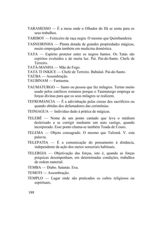 TARAMESSO — É a mesa onde o Olhador do Ifá se senta para os
seus trabalhos.
TARIBOT — Feiticeiro de raça negra. O mesmo que Quimbandeira
TASNEIRINHA — Planta dotada de grandes propriedades mágicas,
muito empregada também em medicina doméstica.
TATA — Espírito protetor entre os negros bantos. Os Tatás são
espíritos evoluídos e de muita luz. Pai. Pai-de-Santo. Chefe de
Terreiro.
TATÁ-MANHA — Mãe do Fogo.
TATÁ TI INKICE — Chefe de Terreiro. Babalaô. Pai-de-Santo.
TAÚBA — Assombração.
TAUBINAM — Fantasma.
TAUMATURGO — Santo ou pessoa que faz milagres. Termo muito
usado pelos católicos romanos porque o Taumaturgo emprega as
forças divinas para que os seus milagres se realizem.
TEFROMANCIA — É a adivinhação pelas cinzas dos sacrifícios ou
quando obtidas dos defumadores das cerimônias.
TEINIAGUA — Indivíduo dado à prática de mágicas.
TELEBÊ — Nome de um ponto cantado que leva o médium
desleixado a se corrigir mediante um auto castigo, quando
incorporado. Esse ponto chama-se também Toada de Couro.
TELEMA — Objeto consagrado. O mesmo que Talismã. V. esta
palavra.
TELEPATIA — É a comunicação do pensamento à distância,
independente da ação dos meios sensoriais habituais.
TELERGIA — Objetivação das forças, isto é, quando as forças
psíquicas desempenham, em determinadas condições, trabalhos
de ordem material.
TEMBA — Diabo. Satanás. Exu.
TEMOTI — Assombração.
TEMPLO — Lugar onde são praticados os cultos religiosos ou
espirituais.
188
 