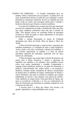 TEMPLO DE UMBANDA — O Templo Umbandista deve ser
simples, sóbrio e harmonioso em seu aspecto. A pintura deve ser
clara, de preferência branca. O salão deve ser retangular e a parte
destinada ao organismo mediúnico deverá ser separada por uma
grade, tendo ao centro uma passagem aberta para a entrada e
saída dos elementos que formam a corrente mediúnica.
O recinto dos trabalhos deve ocupar uma área que represente
um terço do comprimento do salão e estabelecido sobre uma base
que esteja cinqüenta centímetros mais alta que o restante do
salão. Três degraus devem ser colocados diante da passagem
existente ao centro da grade, os quais representam os três graus
de iniciação umbandista.
Sobre o estrado funcionarão as mesas de Umbanda
designadas por: Mesa de Oxalá, Mesa de Ogum e Mesa das
Almas.
A Mesa de Oxalá representa e ocupa de fato a segurança dos
trabalhos mediúnicos e a condução de todo o corpo mediúnico.
Assim, sendo, a ela cabe a orientação e direção dos trabalhos. A
sua corrente representará os sentidos e a força do diretor
presidente espiritual da instituição, mantendo com ele laços
íntimos de colaboração.
A Mesa de Ogum, que ocupa lugar à direita da primeira, um
pouco mais à frente, destina-se a manter a segurança do
equilíbrio dos trabalhos e do ambiente. Seus trabalhos devem
correr com calma, ponderação e exatidão. Comportando a
segunda ordem mediúnica, destina-se, na parte dos fenômenos a
produzir: materializações dos corpos astrais e sua projeção à
distância; cirurgias astrais; transportes de objetos; ressuscitação
de plantas para os trabalhos de magia; condensação de fluidos e
outros fenômenos. Sua ação se estende aos médiuns que estejam
trabalhando no terreiro e que formam a ala direita da corrente.
Toda vigilância no campo astral é feita pela Mesa de Ogum, que
toma as ocorrências verificadas e as leva ao conhecimento da
Mesa de Oxalá para que determine as medidas compatíveis com
a natureza de cada caso.
A terceira mesa é a Mesa das Almas. Sua missão é de
grande importância e responsabilidade, uma vez que
189
 