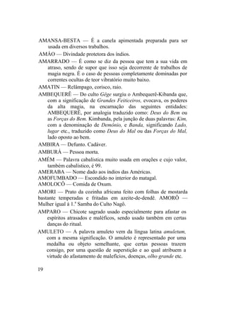 AMANSA-BESTA — É a canela apimentada preparada para ser
usada em diversos trabalhos.
AMÁO — Divindade protetora dos índios.
AMARRADO — É como se diz da pessoa que tem a sua vida em
atraso, sendo de supor que isso seja decorrente de trabalhos de
magia negra. É o caso de pessoas completamente dominadas por
correntes ocultas de teor vibratório muito baixo.
AMATIN — Relâmpago, corisco, raio.
AMBEQUERÊ — Do culto Gêge surgiu o Ambequerê-Kibanda que,
com a significação de Grandes Feiticeiros, evocava, os poderes
da alta magia, na encarnação das seguintes entidades:
AMBEQUERÊ, por analogia traduzido como: Deus do Bem ou
as Forças do Bem. Kimbanda, pela junção de duas palavras: Kim,
com a denominação de Demônio, e Banda, significando Lado,
lugar etc., traduzido como Deus do Mal ou das Forças do Mal,
lado oposto ao bem.
AMBIRA — Defunto. Cadáver.
AMBURÁ — Pessoa morta.
AMÉM — Palavra cabalística muito usada em orações e cujo valor,
também cabalístico, é 99.
AMERABA — Nome dado aos índios das Américas.
AMOFUMBADO — Escondido no interior do matagal.
AMOLOCÔ — Comida de Oxum.
AMORI — Prato da cozinha africana feito com folhas de mostarda
bastante temperadas e fritadas em azeite-de-dendê. AMORÔ —
Mulher igual à 1.a
Samba do Culto Nagô.
AMPARO — Chicote sagrado usado especialmente para afastar os
espíritos atrasados e maléficos, sendo usado também em certas
danças do ritual.
AMULETO — A palavra amuleto vem da língua latina amuletum,
com a mesma significação. O amuleto é representado por uma
medalha ou objeto semelhante, que certas pessoas trazem
consigo, por uma questão de superstição e ao qual atribuem a
virtude do afastamento de malefícios, doenças, olho grande etc.
19
 