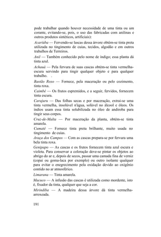 pode trabalhar quando houver necessidade de uma tinta ou um
corante, evitando-se, pois, o uso das fabricadas com anilinas e
outros produtos sintéticos, artificiais):
Acariúba — Fervendo-se lascas dessa árvore obtém-se tinta preta
utilizada no tingimento de cuias, tecidos, algodão e em outros
trabalhos de Terreiros.
Anil — Também conhecido pelo nome de índigo; essa planta dá
tinta azul.
Achauá — Pela fervura de suas cascas obtém-se tinta vermelha-
escura servindo para tingir qualquer objeto e para qualquer
trabalho. .
Bastão Roxo — Fornece, pela maceração ou pelo cozimento,
tinta roxa.
Caimbé — Os frutos espremidos, e a seguir, fervidos, fornecem
tinta escura.
Carajuru — Das folhas secas e por maceração, extrai-se uma
tinta vermelha, insolúvel n'água, solúvel no álcool e óleos. Os
índios usam essa tinta solubilizada no óleo de andiroba para
tingir seus corpos.
Cruz-de-Malta — Por maceração da planta, obtém-se tinta
amarela.
Cumaté — Fornece tinta preta brilhante, muito usada no
tingimento de cuias.
Araça dos Campos — Com as cascas prepara-se por fervura uma
bela tinta roxa.
Genipapo — As cascas e os frutos fornecem tinta azul escura e
violeta. Para conservar a coloração deve-se pintar os objetos ao
abrigo do ar e, depois de secos, passar uma camada fina de verniz
(copai ou goma-laca por exemplo) ou outro isolante qualquer
para evitar o enegrecimento pela oxidação devido ao oxigênio
contido no ar atmosférico.
Limarana — Tinta amarela.
Macuco — A infusão das cascas é utilizada como mordente, isto
é, fixador da tinta, qualquer que seja a cor.
Mirindiba — A madeira dessa árvore dá tinta vermelha-
arroxeada.
191
 