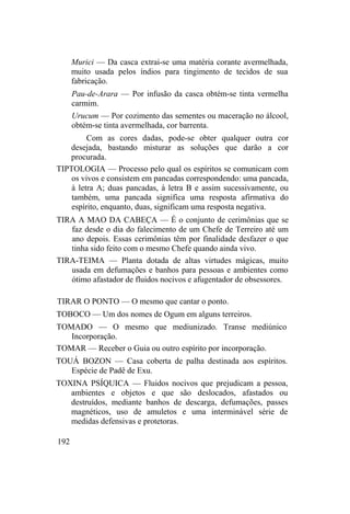 Murici — Da casca extrai-se uma matéria corante avermelhada,
muito usada pelos índios para tingimento de tecidos de sua
fabricação.
Pau-de-Arara — Por infusão da casca obtém-se tinta vermelha
carmim.
Urucum — Por cozimento das sementes ou maceração no álcool,
obtém-se tinta avermelhada, cor barrenta.
Com as cores dadas, pode-se obter qualquer outra cor
desejada, bastando misturar as soluções que darão a cor
procurada.
TIPTOLOGIA — Processo pelo qual os espíritos se comunicam com
os vivos e consistem em pancadas correspondendo: uma pancada,
à letra A; duas pancadas, à letra B e assim sucessivamente, ou
também, uma pancada significa uma resposta afirmativa do
espírito, enquanto, duas, significam uma resposta negativa.
TIRA A MAO DA CABEÇA — É o conjunto de cerimônias que se
faz desde o dia do falecimento de um Chefe de Terreiro até um
ano depois. Essas cerimônias têm por finalidade desfazer o que
tinha sido feito com o mesmo Chefe quando ainda vivo.
TIRA-TEIMA — Planta dotada de altas virtudes mágicas, muito
usada em defumações e banhos para pessoas e ambientes como
ótimo afastador de fluidos nocivos e afugentador de obsessores.
TIRAR O PONTO — O mesmo que cantar o ponto.
TOBOCO — Um dos nomes de Ogum em alguns terreiros.
TOMADO — O mesmo que mediunizado. Transe mediúnico
Incorporação.
TOMAR — Receber o Guia ou outro espírito por incorporação.
TOUÁ BOZON — Casa coberta de palha destinada aos espíritos.
Espécie de Padê de Exu.
TOXINA PSÍQUICA — Fluidos nocivos que prejudicam a pessoa,
ambientes e objetos e que são deslocados, afastados ou
destruídos, mediante banhos de descarga, defumações, passes
magnéticos, uso de amuletos e uma interminável série de
medidas defensivas e protetoras.
192
 