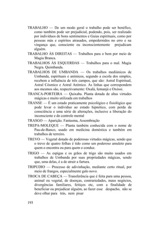 TRABALHO — De um modo geral o trabalho pode ser benéfico,
como também pode ser prejudicial, podendo, pois, ser realizado
por indivíduos de bons sentimentos e Guias espirituais, como por
pessoas más e espíritos atrasados, empedernidos no erro e na
vingança que, consciente ou inconscientemente prejudicam
alguém.
TRABALHO ÀS DIREITAS — Trabalhos para o bem por meio de
Magia Branca.
TRABALHOS ÀS ESQUERDAS — Trabalhos para o mal. Magia
Negra. Quimbanda.
TRABALHOS DE UMBANDA — Os trabalhos mediúnicos de
Umbanda, espirituais e anímicos, segundo a escola dos simples,
recebem a influência de três campos, que são: Astral Espiritual,
Astral Cósmico e Astral Anímico. As linhas que correspondem
aos mesmos são, respectivamente: Oxalá, Iemanjá e Oxóssi.
TRANCA-PORTEIRA — Quixaba. Planta dotada de altas virtudes
mágicas e muito utilizada em trabalhos
TRANSE — É um estado praticamente psicológico e fisiológico que
pode levar o indivíduo ao estado hipnótico, com perda da
consciência e uma série de alterações, inclusive a liberação do
inconsciente e do controle mental
TRASGO — Aparição. Fantasma, Assombração
TREPA-MOLEQUE — Planta também conhecida com o nome de
Pau-de-Banco, usado em medicina doméstica e também em
trabalhos de terreiro.
TREVO — Vegetal dotado de poderosas virtudes mágicas, sendo que
o trevo de quatro folhas é tido como um poderoso amuleto para
quem o encontra ou para quem o conduz.
TRIGO — As espigas e os grãos de trigo são muito usados em
trabalhos de Umbanda por suas propriedades mágicas, sendo
que, uma delas, é a de atrair a fartura.
TRIPUDIO — Processo de adivinhação, mediante certo ritual, por
meio de frangos, especialmente galo novo.
TROCA DE CABEÇA — Transferência que é feita para uma pessoa,
animal ou vegetal, de doenças, contrariedades, maus negócios,
divergências familiares, feitiços etc, com a finalidade de
beneficiar ou prejudicar alguém, ao fazer esse despacho, não se
deve olhar para trás, nem pisar
193
 