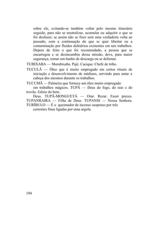 sobre ele, evitando-se também voltar pelo mesmo itinerário
seguido, para não se neutralizar, acumular ou adquirir o que se
foi desfazer; se assim não se fizer será uma verdadeira volta ao
passado, com a continuação do que se quer libertar ou a
contaminação por fluidos deletérios existentes em tais trabalhos.
Depois de feito o que foi recomendado, a pessoa que se
encarregou e se desincumbiu dessa missão, deve, para maior
segurança, tomar um banho de descarga ou se defumar.
TUBIXABA — Morubixaba. Pajé. Cacique. Chefe de tribo.
TUCULÃ — Óleo que é muito empregado em certos rituais de
iniciação e desenvolvimento de médiuns, servindo para untar a
cabeça dos mesmos durante os trabalhos.
TUCUMÃ — Palmeira que fornece um óleo muito empregado
em trabalhos mágicos. TUPÃ — Deus do fogo, do raio e do
trovão. Gênio do bem.
Deus. TUPÃ-MONGUETÁ — Orar. Rezar. Fazer preces.
TUPANRAIRA — Filha de Deus. TUPANSI — Nossa Senhora.
TURÍBULO — É o queimador de incenso suspenso por três
correntes finas ligadas por uma argola.
194
 