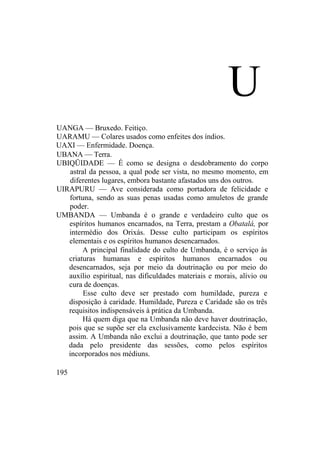 U
UANGA — Bruxedo. Feitiço.
UARAMU — Colares usados como enfeites dos índios.
UAXI — Enfermidade. Doença.
UBANA — Terra.
UBIQÜIDADE — É como se designa o desdobramento do corpo
astral da pessoa, a qual pode ser vista, no mesmo momento, em
diferentes lugares, embora bastante afastados uns dos outros.
UIRAPURU — Ave considerada como portadora de felicidade e
fortuna, sendo as suas penas usadas como amuletos de grande
poder.
UMBANDA — Umbanda é o grande e verdadeiro culto que os
espíritos humanos encarnados, na Terra, prestam a Obatalá, por
intermédio dos Orixás. Desse culto participam os espíritos
elementais e os espíritos humanos desencarnados.
A principal finalidade do culto de Umbanda, é o serviço às
criaturas humanas e espíritos humanos encarnados ou
desencarnados, seja por meio da doutrinação ou por meio do
auxílio espiritual, nas dificuldades materiais e morais, alívio ou
cura de doenças.
Esse culto deve ser prestado com humildade, pureza e
disposição à caridade. Humildade, Pureza e Caridade são os três
requisitos indispensáveis à prática da Umbanda.
Há quem diga que na Umbanda não deve haver doutrinação,
pois que se supõe ser ela exclusivamente kardecista. Não é bem
assim. A Umbanda não exclui a doutrinação, que tanto pode ser
dada pelo presidente das sessões, como pelos espíritos
incorporados nos médiuns.
195
 