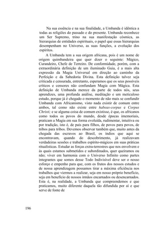 196
Na sua essência e na sua finalidade, a Umbanda é idêntica a
todas as religiões do passado e do presente. Umbanda reconhece
um Ser Supremo, trino na sua manifestação cósmica, as
hierarquias de entidades espirituais, o papel que essas hierarquias
desempenham no Universo, as suas funções, a evolução dos
espíritos.
A Umbanda tem a sua origem africana, pois é um nome de
origem quimbandeira que quer dizer o seguinte: Mágico,
Curandeiro, Chefe de Terreiro. De conformidade, porém, com a
extraordinária definição de um iluminado Guia, é a mais alta
expressão da Magia Universal em direção ao caminho da
Perfeição e da Sabedoria Divina. Esta definição talvez seja
criticada e censurada, entretanto, esperamos que os seus possíveis
críticos e censores não confundam Magia com Mágica. Esta
definição de Umbanda merece da parte de todos nós, seus
aprendizes, uma profunda análise, meditação e um meticuloso
estudo, porque já é chegado o momento de não mais se confundir
Umbanda com Africanismo, visto nada existir de comum entre
ambos, tal como não existe entre habeas-corpus e Corpus
Christi; e se alguma coisa de comum existisse, é que, os africanos
como todos os povos do mundo, desde épocas imemoriais,
praticam a Magia em sua forma evoluída, rudimentar, intuitiva ou
por tradição, isto é, de pais para filhos, de povos para povos, de
tribos para tribos. Devemos observar também que, muito antes da
chegada das escravos ao Brasil, os índios que aqui se
encontravam, quando do descobrimento, já realizavam
verdadeiras sessões e trabalhos espírito-mágicos em suas práticas
ritualísticas. Estudar as forças extra-terrestres que nos envolvem e
às quais estamos submetidos e subordinados, quer queiramos ou
não; viver em harmonia com o Universo Infinito como partes
integrantes que somos desse Todo Indivisível deve ser o nosso
esforço e empenho para que, com os frutos dos nossos estudos e
de nossa aprendizagem possamos tirar a máxima eficiência nos
trabalhos que viermos a realizar, seja em nosso próprio benefício,
seja em benefício de nossos irmãos encarnados ou desencarnados.
Esta é, na realidade, a Umbanda que compreendemos e que
praticamos, muito diferente daquela tão difundida por aí e que
serve de fonte de
 