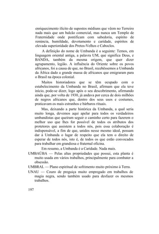 enriquecimento ilícito de supostos médiuns que vêem no Terreiro
nada mais que um balcão comercial, mas nunca um Templo de
Fraternidade onde pontificam com sabedoria, espírito de
renúncia, humildade, devotamento e caridade, espíritos de
elevada superioridade dos Pretos-Velhos e Caboclos.
A definição do nome de Umbanda é a seguinte: Temos, em
linguagem oriental antiga, a palavra UM, que significa Deus, e
BANDA, também da mesma origem, que quer dizer
agrupamento, legião. A influência do Oriente sobre os povos
africanos, foi a causa de que, no Brasil, recebêssemos a Umbanda
da África dado a grande massa de africanos que emigraram para
o Brasil na época colonial.
Muitos historiadores que se têm ocupado com o
estabelecimento da Umbanda no Brasil, afirmam que ela teve
início, pode-se dizer, logo após o seu descobrimento, afirmando
ainda que, por volta de 1930, já andava por cerca de dois milhões
de negros africanos que, dentro dos seus usos e costumes,
praticavam os mais estranhos e bárbaros rituais.
Mas, deixando a parte histórica da Umbanda, a qual seria
muito longa, devemos aqui apelar para todos os verdadeiros
umbandistas que queiram seguir o caminho certo para fazerem o
melhor uso que lhes for possível de todos os atributos dos
protetores que assistem a todos nós, pois essa colaboração é
indispensável, a fim de que, unidos nesse mesmo ideal, possam
dar à Umbanda o lugar de respeito que ela tem o direito de
esperar de todos nós, isto é, de todos os que estão convocados
para trabalhar em grandiosa e fraternal oficina.
Em resumo, a Umbanda é a Caridade. Nada mais.
UMBAÚBA — Pelas altas propriedades que possui, esta planta é
muito usada em vários trabalhos, principalmente para combater a
obsessão.
UMBRAL — Plano espiritual de sofrimento muito próximo à Terra.
UNAU — Couro de preguiça muito empregado em trabalhos de
magia negra, sendo também usado para desfazer os mesmos
trabalhos.
197
 
