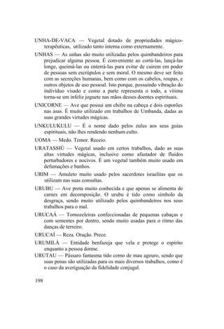 UNHA-DE-VACA — Vegetal dotado de propriedades mágico-
terapêuticas, utilizado tanto interna como externamente.
UNHAS — As unhas são muito utilizadas pelos quimbandeiros para
prejudicar alguma pessoa. É conveniente ao cortá-las, lançá-las
longe, queimá-las ou enterrá-las para evitar de cairem em poder
de pessoas sem escrúpulos e sem moral. O mesmo deve ser feito
com as secreções humanas, bem como com os cabelos, roupas, e
outros objetos de uso pessoal. Isto porque, possuindo vibração do
indivíduo visado e como a parte representa o todo, a vítima
torna-se um infeliz joguete nas mãos desses doentes espirituais.
UNICORNE — Ave que possui um chifre na cabeça e dois esporões
nas asas. É muito utilizado em trabalhos de Umbanda, dadas as
suas grandes virtudes mágicas.
UNKULUKULU — É o nome dado pelos zulus aos seus guias
espirituais, não lhes rendendo nenhum culto.
UOMA — Medo. Temor. Receio.
URATASSIÚ — Vegetal usado em certos trabalhos, dado as suas
altas virtudes mágicas, inclusive como afastador de fluidos
perturbadores e nocivos. É um vegetal também muito usado em
defumações e banhos.
URIM — Amuleto muito usado pelos sacerdotes israelitas que os
utilizam nas suas consultas.
URUBU — Ave preta muito conhecida e que apenas se alimenta de
carnes em decomposição. O urubu é tido como símbolo da
desgraça, sendo muito utilizado pelos quimbandeiros nos seus
trabalhos para o mal.
URUCAÁ — Tornozeleiras confeccionadas de pequenas cabaças e
com sementes por dentro, sendo muito usadas para o ritmo das
danças de terreiro.
URUCAÍ — Reza. Oração. Prece.
URUMILÁ — Entidade benfazeja que vela e protege o espírito
enquanto a pessoa dorme.
URUTAU — Pássaro fantasma tido como de mau agouro, sendo que
suas penas são utilizadas para os mais diversos trabalhos, como é
o caso da averiguação da fidelidade conjugal.
198
 