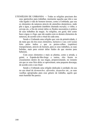 UTENSÍLIOS DE UMBANDA — Todas as religiões precisam dos
seus apetrechos para trabalhar, mormente aquelas que têm a sua
vida ligada à vida do homem terreno, como a Umbanda, que usa
os elementos da natureza através de utensílios domésticos, onde
põe a água, a aguardente (também chamada marafa), o vinho, a
cerveja etc, a fim de extrair deles os fluidos necessários à prática
de seus trabalhos de magia. As religiões, em geral, têm como
base a água e o fogo, que são usados com os demais elementos da
natureza, de acordo com o ritual de cada uma.
Sendo a Umbanda uma religião que vem da primitividade, é
da mata que ela tira esses elementos, inclusive o seu coité (cuia)
feito pelos índios e que os pretos-velhos (espíritos)
transportaram, através do homem, para os seus trabalhos, as suas
bebidas, mais para extrair delas fuidos do que mesmo para
beberem.
Com esses elementos e mais as plantas, como a arruda, a
guiné, a Espada-de-São-Jorge e outras, eles fazem os
cruzamentos dentro de sua magia, proporcionando, no instante
em que os seus fieis deles se aproximam, uma pequena descarga,
de acordo com o seu ritual.
Sendo a Umbanda uma religião dedicada à caridade ela usa
no seu ritual de desmanchos, oferendas, despachos etc., as suas
vasilhas apropriadas para esse gênero de trabalho, aquilo que
mais humilde lhe parece.
199
 