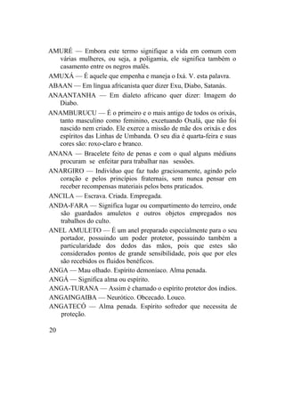AMURÉ — Embora este termo signifique a vida em comum com
várias mulheres, ou seja, a poligamia, ele significa também o
casamento entre os negros malês.
AMUXÁ — É aquele que empenha e maneja o Ixá. V. esta palavra.
ABAAN — Em língua africanista quer dizer Exu, Diabo, Satanás.
ANAANTANHA — Em dialeto africano quer dizer: Imagem do
Diabo.
ANAMBURUCU — É o primeiro e o mais antigo de todos os orixás,
tanto masculino como feminino, excetuando Oxalá, que não foi
nascido nem criado. Ele exerce a missão de mãe dos orixás e dos
espíritos das Linhas de Umbanda. O seu dia é quarta-feira e suas
cores são: roxo-claro e branco.
ANANA — Bracelete feito de penas e com o qual alguns médiuns
procuram se enfeitar para trabalhar nas sessões.
ANARGIRO — Indivíduo que faz tudo graciosamente, agindo pelo
coração e pelos princípios fraternais, sem nunca pensar em
receber recompensas materiais pelos bens praticados.
ANCILA — Escrava. Criada. Empregada.
ANDA-FARA — Significa lugar ou compartimento do terreiro, onde
são guardados amuletos e outros objetos empregados nos
trabalhos do culto.
ANEL AMULETO — É um anel preparado especialmente para o seu
portador, possuindo um poder protetor, possuindo também a
particularidade dos dedos das mãos, pois que estes são
considerados pontos de grande sensibilidade, pois que por eles
são recebidos os fluidos benéficos.
ANGA — Mau olhado. Espírito demoníaco. Alma penada.
ANGÁ — Significa alma ou espírito.
ANGA-TURANA — Assim é chamado o espírito protetor dos índios.
ANGAINGAIBA — Neurótico. Obcecado. Louco.
ANGATECÓ — Alma penada. Espírito sofredor que necessita de
proteção.
20
 
