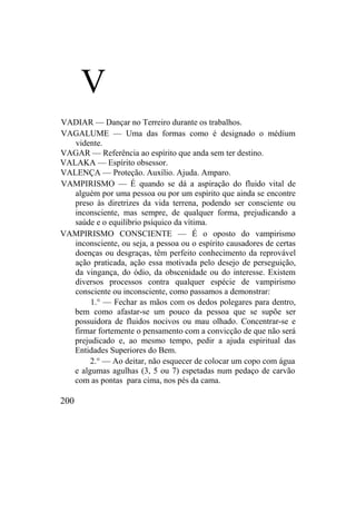 V
VADIAR — Dançar no Terreiro durante os trabalhos.
VAGALUME — Uma das formas como é designado o médium
vidente.
VAGAR — Referência ao espírito que anda sem ter destino.
VALAKA — Espírito obsessor.
VALENÇA — Proteção. Auxílio. Ajuda. Amparo.
VAMPIRISMO — É quando se dá a aspiração do fluido vital de
alguém por uma pessoa ou por um espírito que ainda se encontre
preso às diretrizes da vida terrena, podendo ser consciente ou
inconsciente, mas sempre, de qualquer forma, prejudicando a
saúde e o equilíbrio psíquico da vítima.
VAMPIRISMO CONSCIENTE — É o oposto do vampirismo
inconsciente, ou seja, a pessoa ou o espírito causadores de certas
doenças ou desgraças, têm perfeito conhecimento da reprovável
ação praticada, ação essa motivada pelo desejo de perseguição,
da vingança, do ódio, da obscenidade ou do interesse. Existem
diversos processos contra qualquer espécie de vampirismo
consciente ou inconsciente, como passamos a demonstrar:
1.° — Fechar as mãos com os dedos polegares para dentro,
bem como afastar-se um pouco da pessoa que se supõe ser
possuidora de fluidos nocivos ou mau olhado. Concentrar-se e
firmar fortemente o pensamento com a convicção de que não será
prejudicado e, ao mesmo tempo, pedir a ajuda espiritual das
Entidades Superiores do Bem.
2.° — Ao deitar, não esquecer de colocar um copo com água
e algumas agulhas (3, 5 ou 7) espetadas num pedaço de carvão
com as pontas para cima, nos pés da cama.
200
 