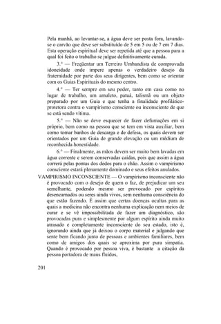 Pela manhã, ao levantar-se, a água deve ser posta fora, lavando-
se o carvão que deve ser substituído de 5 em 5 ou de 7 em 7 dias.
Esta operação espiritual deve ser repetida até que a pessoa para a
qual foi feito o trabalho se julgue definitivamente curada.
3.° — Freqüentar um Terreiro Umbandista de comprovada
idoneidade onde impere apenas o verdadeiro desejo da
fraternidade por parte dos seus dirigentes, bem como se orientar
com os Guias Espirituais do mesmo centro.
4.° — Ter sempre em seu poder, tanto em casa como no
lugar de trabalho, um amuleto, patuá, talismã ou um objeto
preparado por um Guia e que tenha a finalidade profilático-
protetora contra o vampirismo consciente ou inconsciente de que
se está sendo vítima.
5.° — Não se deve esquecer de fazer defumações em si
próprio, bem como na pessoa que se tem em vista auxiliar, bem
como tomar banhos de descarga e de defesa, os quais devem ser
orientados por um Guia de grande elevação ou um médium de
reconhecida honestidade.
6.° — Finalmente, as mãos devem ser muito bem lavadas em
água corrente e serem conservadas caídas, pois que assim a água
correrá pelas pontas dos dedos para o chão. Assim o vampirismo
consciente estará plenamente dominado e seus efeitos anulados.
VAMPIRISMO INCONSCIENTE — O vampirismo inconsciente não
é provocado com o desejo de quem o faz, de prejudicar um seu
semelhante, podendo mesmo ser provocado por espíritos
desencarnados ou seres ainda vivos, sem nenhuma consciência do
que estão fazendo. É assim que certas doenças ocultas para as
quais a medicina não encontra nenhuma explicação nem meios de
curar e se vê impossibilitada de fazer um diagnóstico, são
provocadas pura e simplesmente por algum espírito ainda muito
atrasado e completamente inconsciente do seu estado, isto é,
ignorando ainda que já deixou o corpo material e julgando que
sente bem ficando junto de pessoas e ambientes familiares, bem
como de amigos dos quais se aproxima por pura simpatia.
Quando é provocado por pessoa viva, é bastante a citação da
pessoa portadora de maus fluidos,
201
 