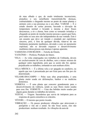 de mau olhado e que, de modo totalmente inconsciente,
prejudica o seu semelhante transmitindo-lhe doenças,
contrariedades e chegando mesmo ao ponto de matar plantas e
animais com a sua presença ou o seu olhar. VARIAR — É o
estado doentio de certas pessoas, havendo a elevação da
temperatura normal e levando a mesma a dizer frases
desconexas, a rir e chorar, bem como se tornando irritadiça e
chegando ao ponto de insultar mesmo pessoas a quem quer bem,
pois todos os seus atos são independentes da sua vontade. Este é
um assunto que deve ser tratado e estudado por espiritistas
sinceros, pois, é fora de qualquer dúvida, tratar-se de um
fenômeno puramente mediúnico, devendo a cura ser puramente
espiritual, não se devendo esquecer o desenvolvimento
mediúnico dessa pessoa cuja doença é apenas aparente.
VASSOURA COM BÚZIOS — Fetiche de Omulu.
VATICÍNIO — Profecia. Predição do futuro.
VELA — As velas empregadas nos trabalhos de Umbanda, devem
ser exclusivamente de cera de abelhas, sem a menor mistura de
qualquer outro ingrediente, pois que se assim não for, apenas
prejudicarão os trabalhos, tornando-os sem nenhum efeito.
VELA MÍSTICA — É a última vela a ser apagada no candieiro, ou
aquela que nos é presenteada por um Guia para um fim por ele
determinado.
VELAME-DO-CAMPO — Pelas suas altas propriedades, é uma
planta muito usada em defumações, banhos e na medicina
doméstica.
VERBENA — É uma planta que concorre grandemente para o
desenvolvimento da vidência, sendo as suas flores muito usadas
para esse fim. VERMUTE — Uma das bebidas muito usadas por
alguns guias durante os trabalhos de terreiro.
VESTAL — Virgem. Sacerdotisa que servia de intérprete para as
respostas de quem consultava os oráculos.
VÉVERS — O mesmo que ponto riscado.
VIBRAÇÃO — Os passes produzem vibrações que atravessam o
perispírito e vão até o astral. Se não fosse assim, eles não
produziriam nenhum resultado. As vibrações da aura de
202
 