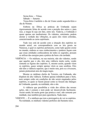 Sexta-feira — Vênus.
Sábado — Saturno.
Terça-feira é também o dia de Urano sendo segunda-feira o
dia de Netuno.
Embora na África as práticas de Umbanda sejam
rigorosamente feitas de acordo com a posição dos astros e, para
isso, a magia lá seja um fato, entre nós. Todavia, a Umbanda é
quase apenas um mediunismo. Os videntes, entretanto, podem
atestar a verdade das vibrações, as quais eles vêem coloridas,
caracterizando as curas espirituais.
Tudo isso está de acordo com a situação dos espíritos no
mundo astral, em correspondência com as leis gerais na
Natureza, à qual os espíritos pertencem, como tudo quanto existe
no mundo, embora os seus conhecimentos e poderes façam com
que essas entidades conhecedoras de todos os segredos, possam
se utilizar das energias para a prática do bem e da caridade.
VIDÊNCIA — Os médiuns, na sua maioria, não são videntes, sendo
que aqueles que o são, têm uma vidência muito curta, vendo
somente as figuras dos espíritos. E, mesmo assim, quando vêem
os espíritos, quase sempre apenas vêem as suas sombras. Eles
não têm a vidência superior, que é muito rara, pois se a tivessem,
jamais praticariam atos de magia negra.
Mesmo os médiuns chefes de Terreiro, em Umbanda, não
dispõem de alta vidência. Embora apenas trabalhem para o bem,
nem sempre estão em condições de não serem enganados pelos
espíritos, os quais se fazem passar como se fossem das falanges
de Umbanda, quando, na realidade, não o são.
A vidência que possibilita a visão dos efeitos das nossas
ações, não é comum e nem pode ser desenvolvida facilmente.
Assim sendo, há muita gente que pratica o ma!, não somente por
maldade, mas também por pura ignorância. Nada mais.
VIDENTE — É o médium que tem a prerrogativa de ver os espíritos.
Na realidade, os médiuns videntes perfeitos são bastante raros.
204
 