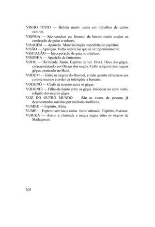 VINHO TINTO — Bebida muito usada em trabalhos de certos
centros.
VIONGA — São conchas em formato de búzios muito usadas na
confecção de guias e colares.
VISAGEM — Aparição. Materialização imperfeita de espíritos.
VISÃO — Aparição. Vulto impreciso que se vê repentinamente.
VISITAÇÃO — Incorporação de guia no médium.
VISONHA — Aparição de fantasmas.
VODU — Divindade. Santo. Espírito de luz. Orixá. Deus dos gêges,
correspondendo aos Orixás dos nagôs. Culto religioso dos negros
gêges, praticado no Haiti.
VODUM — Entre os negros do Daomei, é tudo quanto ultrapassa aos
conhecimentos e poder da inteligência humana.
VODUNÔ — Chefe de terreiro entre os gêges.
VODUNCI — Filha-de-Santo entre os gêges. Iniciadas no culto vodu,
religião dos negros gêges.
VOZ DO OUTRO MUNDO — São as vozes de pessoas já
desencarnadas ouvidas por médiuns auditivos.
VUMBE — Espírito. Alma.
VUME — Espirito sem luz e ainda muito atrasado. Espírito obsessor.
VURIKA — Assim é chamada a magia negra entre os negros de
Madagascar.
205
 