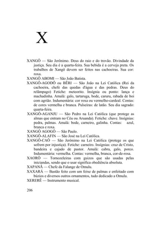 X
XANGÔ — São Jerônimo. Deus do raio e do trovão. Divindade da
justiça. Seu dia é a quarta-feira. Sua bebida é a cerveja preta. Os
trabalhos de Xangô devem ser feitos nas cachoeiras. Sua cor:
roxa.
XANGÔ ABOMI — São João Batista.
XANGÔ-AGODÔ ou BÊRI — São João na Lei Católica (Rei da
cachoeira, chefe das quedas d'água e das pedras. Deus do
relâmpago) Fetiche: meteorito. Insígnia ou ponto: lança e
machadinha. Amalá: galo, tartaruga, bode, caruru, rabada de boi
com agrião. Indumentária: cor roxa ou vermelho-cardeal. Contas:
de cores vermelha e branca. Pulseiras: de latão. Seu dia sagrado:
quarta-feira.
XANGÔ-AGANJU — São Pedro na Lei Católica (que protege as
almas que entram no Céu ou Aruanda). Fetiche: chave. Insígnias:
pedra, palmas. Amalá: bode, carneiro, galinha. Contas: azul,
branca e roxa.
XANGÔ AGOGÔ — São Paulo.
XANGÔ-ALAFIN — São José na Lei Católica.
XANGÔ-CAÔ — São Jerônimo na Lei Católica (protege os que
sofrem por injustiça). Fetiche: carneiro. Insígnias: cruz de Cristo,
bandeira e cajado de pastor. Amalá: cabra, galo, porco.
Indumentária: vermelha. Contas: vermelha, branca, cor-de-rosa.
XAORÔ — Tornozeleiras com guizos que são usadas pelas
iniciandas, sendo que o usar significa obediência absoluta.
XAPANÃ — Chefe da Falange de Omulu.
XAXARÁ — Bastão feito com um feixe de palmas e enfeitado com
búzios e diversos outros ornamentos, tudo dedicado a Omulu.
XERERÊ — Instrumento musical.
206
 