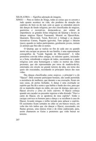 XILOLATRIA — Significa adoração de imagens.
XINGU — Para os índios de Xingu, todas as coisas que os cercam e
tudo quanto acontece na vida, são produtos da atuação dos
espíritos do bem ou do mal, com as quais se entendem através
das danças de fundo religioso, por eles classificadas de mágicas,
guerreiras e recreativas, destacando-se, por ordem de
importância: as grandes festas religiosas do Quarup e Javari; as
danças mágicas Djacuí Taurauanã, Mearati ou Djacuí-Katu.
Quaranrá, Mavu-ranã, Turuá, Rori-rori e Anhagú e as danças
recreativas Cururu, Paquém (gaivota), Tum (pulga) e Jakuem
(jacu), quando os índios participantes, geralmente jovens, imitam
os animais que lhes dão os nomes.
O Quarup, que se realiza no fim de cada ano ou quando
morre um cacique ou pessoa de sua família, é uma representação
coreográfica da "Lenda Sagrada de Mavutsinim". A tribo
promotora convida tribos amigas, no máximo quatro, iniciando-
se a festa, relembrada a origem de todos, encerrando-se a parte
religiosa com uma homenagem a todos os mortos das tribos
presentes, que são representadas por toros de madeira-de-lei,
enterrados em círculo no grande terreiro da taba, em torno dos
quais são executadas, recordando os principais lances das suas
vidas.
Das danças classificadas como mágicas, a principal é a do
"Djacuí". Dela somente participam homens, não sendo permitida
a assistência de mulheres, que durante a sua execução, ficam em
suas casas, de portas fechadas. A dança é uma exortação ao
espírito que lhe dá o nome e que habita o fundo dos rios, para que
ele se mantenha alegre ou então, em caso de doença, para que o
Djacuí devolva a alma do índio enfermo. O Djacuí começa
quando um caçador ou pescador regressa a taba dizendo: "Ouvi o
canto do Djacuí, ele se apoderou do meu espírito". Então o
cacique convoca os homens para a dança e se recolhem à casa do
Djacuí, levando mingau e milho torrado para aplacar o espírito.
Os assistentes ficam sentados no chão ou em bancos toscos, em
volta dos três índios que vão dançar o Djacuí, executando, em
flautas grossas, uma música triste e de ritmo cadenciado, para,
assim chamarem os Guias e protetores que virão baixar no
terreiro.
207
 