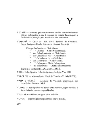 Y
YEGALÊ — Amuleto que consiste numa vasilha contendo diversos
objetos e alimentos, a qual é colocada na entrada da casa, com a
finalidade de proteção para a mesma e seus moradores.
YEMANJÁ — Orixá do mar. Nossa Senhora da Conceição.
Deusa das águas. Rainha dos mares. Linha de Yemanjá:
Falange das Sereias — Chefe Oxum.
" " Ondinas — Chefe Nanamburucu.
" dos Caboclos do mar — Chefe Inraiá.
" das Caboclas do mar — Chefe Indaiá.
" " Caboclas do rio — Chefe Iara.
" dos Marinheiros — Chefe Tarimá.
" " Calungas — Chefe Calunguinha.
" da Estrela Guia — Chefe Maria Madalena.
Escreve-se também IEMANJÁ E IAMANJÁ.
YAÔ — Filha. Noviça. Filha-de-Santo recém-feita. Vide IAÔ.
YALORIXÁ — Mãe-de-Santo. Chefe de Terreiro. (V. IALORIXÁ).
YABA e YABAÉ — Ajudante de Yalorixá, encarregada das
cerimônias. Também IABÁ.
YLINGU — Ser supremo das forças extra-normais, supra-naturais e
inexplicáveis, entre os negros Bandas.
YPUPIARA — Gênio das águas entre os índios.
YOVOS — Espíritos protetores entre os negros Bandas.
209
 