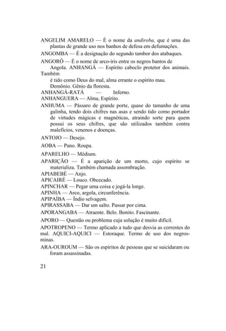 ANGELIM AMARELO — É o nome da andiroba, que é uma das
plantas de grande uso nos banhos de defesa em defumações.
ANGOMBA — É a designação do segundo tambor dos atabaques.
ANGORÔ — É o nome de arco-íris entre os negros bantos de
Angola. ANHANGÁ — Espírito caboclo protetor dos animais.
Também
é tido como Deus do mal, alma errante o espírito mau.
Demônio. Gênio da floresta.
ANHANGÁ-RATÁ — Inferno.
ANHANGUERA — Alma, Espírito.
ANHUMA — Pássaro de grande porte, quase do tamanho de uma
galinha, tendo dois chifres nas asas e sendo tido como portador
de virtudes mágicas e magnéticas, atraindo sorte para quem
possui os seus chifres, que são utilizados também contra
malefícios, venenos e doenças.
ANTOJO — Desejo.
AOBA — Pano. Roupa.
APARELHO — Médium.
APARIÇÃO — É a aparição de um morto, cujo espírito se
materializa. Também chamada assombração.
APIABEBÉ — Anjo.
APICAIRÉ — Louco. Obcecado.
APINCHAR — Pegar uma coisa e jogá-la longe.
APINHA — Arco, argola, circunferência.
APIPAÍBA — Índio selvagem.
APIRASSABA — Dar um salto. Passar por cima.
APORANGABA — Atraente. Belo. Bonito. Fascinante.
APORO — Questão ou problema cuja solução é muito difícil.
APOTROPENO — Termo aplicado a tudo que desvia as correntes do
mal. AQUICI-AQUICI — Estoraque. Termo de uso dos negros-
minas.
ARA-OUROUM — São os espíritos de pessoas que se suicidaram ou
foram assassinadas.
21
 