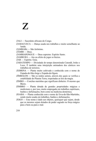 z
ZALI — Sacerdote africano do Congo.
ZAMACUECA — Dança usada nos trabalhos e muito semelhante ao
lundu.
ZAMBARá — São Jerônimo.
ZÂMBI — Deus.
ZAMBIAPONGUE — Deus supremo. Espírito Santo.
ZAMBURÁ — Ato ou efeito de jogar os búzios.
ZAR — Espírito. Guia.
ZARATEMPO — Divindade do tempo denominada Catendê, Iroko e
Loco. É também uma interjeição animadora dos cânticos nos
trabalhos de terreiros.
ZEBRINA — Planta muito cultivada e conhecida com o nome de
Espada-de-São-Jorge e Espada-de-Ogum.
ZÍMBALOS — São os ruídos astrais, através dos quais se verifica a
estabilidade do Planeta Terra, respeitadas as leis da magia.
ZIMBO — Conchas marinhas que significam dinheiro. O mesmo que
Búzio.
ZIMBRO — Planta dotada de grandes propriedades mágicas e
medicinais e, por isso, muito empregada em trabalhos espirituais,
banhos e defumações, bem como na medicina doméstica.
ZOABA — Planta conhecida com o nome de Erva-de-São-Martinho,
sendo muito usada em trabalhos, banhos e defumações.
ZOGO — Este nome é dado aos objetos, quaisquer que sejam, desde
que os mesmos sejam dotados de poder sagrado ou força mágica
para o bem ou para o mal.
210
 