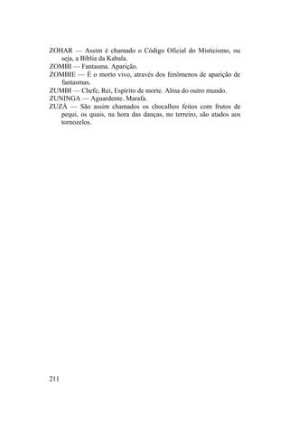 ZOHAR — Assim é chamado o Código Oficial do Misticismo, ou
seja, a Bíblia da Kabala.
ZOMBI — Fantasma. Aparição.
ZOMBIE — É o morto vivo, através dos fenômenos de aparição de
fantasmas.
ZUMBI — Chefe, Rei, Espírito de morte. Alma do outro mundo.
ZUNINGA — Aguardente. Marafa.
ZUZÁ — São assim chamados os chocalhos feitos com frutos de
pequi, os quais, na hora das danças, no terreiro, são atados aos
tornozelos.
211
 