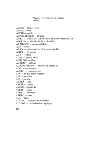 Pequeno Vocabulário da Língua
Ioruba
ABEBE — abano, leque
ABÉLÀ — vela
ABÉRE — agulha
ABÉRE-ÁLUGBE — alfinete
ABÍKU — criança que voltou depois de morta, reencarnou-se
ABÒRISA — adorador de falsa divindade
ADAHUNSE — doutor, erbalista
ADÉ — coroa
ADÍFA — consultador de Ifá, sacerdote de Ifá
AFOSE — divinação
ÁGA — cadeira
ÁGBA — pessoa adulta
ÁGBADO — milho
AGBÉBÒ — galinha
AGBÓNNÍREGÚN — título de divindade Ifá
AGO — taça, caneco
AGOGO — relógio, agogo
AJA — divindade beneficente
AJÉ — feiticeiro
AJO — reunião
AKARÁ — pão
AKÉTÈ — chapéu
AKÉKO — discípulo
AKÉTE — cama
AKÓNI — professor
AKÚKO — galo
ALA — pano
ALÃFIN — rei, título do rei de Oyo
ALÁGBÃ — chefe do culto a Egungun
215
 