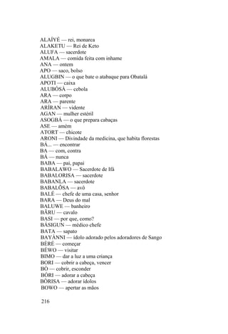 ALAÍYÉ — rei, monarca
ALAKETU — Rei de Keto
ALUFA — sacerdote
AMALA — comida feita com inhame
ANA — ontem
APO — saco, bolso
ALUGBIN — o que bate o atabaque para Obatalá
APOTI — caixa
ALUBÓSÀ — cebola
ARA — corpo
ARA — parente
ARÍRAN — vidente
AGAN — mulher estéril
ASOGBÁ — o que prepara cabaças
ASE — amém
ATORT — chicote
ARONI — Divindade da medicina, que habita florestas
BÁ... — encontrar
BA — com, contra
BÁ — nunca
BABA — pai, papai
BABALAWO — Sacerdote de Ifá
BABALORISA — sacerdote
BABANLA — sacerdote
BABALÕSA — avô
BALÉ — chefe de uma casa, senhor
BARA — Deus do mal
BALUWE — banheiro
BÃRU — cavalo
BASI — por que, como?
BÁSIGUN — médico chefe
BATA — sapato
BAYÀNNI — ídolo adorado pelos adoradores de Sango
BÈRÉ — começar
BÉWO — visitar
BIMO — dar a luz a uma criança
BORI — cobrir a cabeça, vencer
BÒ — cobrir, esconder
BÓRI — adorar a cabeça
BÒRISA — adorar ídolos
BOWO — apertar as mãos
216
 
