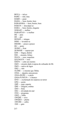 BOYA — talvez
BARÚ — mal, mau
DÁBÒ — parar
DADA — bom, bonito, bem
DÁRADÁRA — bom, bonito, bem
DÁKUN — desculpar-se
DÁRA — bom, bonito, elegante
DÁRAJÙ — melhor
DARAJÚLO — o melhor
DÉ — para
DÈ — por
DENGÉ — mingau
DIDE — levantar-se
DIEDIE — pouco a pouco
DU — preto
DURO — ficar
DURODÈ — esperar por
ÈDE — língua, dialeto
ÊDI — encanto, feitiço
ÊGUN — osso, esqueleto
EGUNGUN — osso
ÊDÜN — culto aos mortos
EKÓ — encanto dado à esposa do cultuador de Ifá
ÈKÓ — nativo de lagos
EKU — rato
ELÉRÉ — o mesmo que Ábiku
ENIA — alguém, uma pessoa
ENIA-DUDU — o preto
ENIA-FUNFUN — o branco
ÉPÁ! — exclamação de surpresa ou terror
EPO — azeite
ERÊ — jogo, esporte
ÈRE — imagem, estátua
ÈSO — fruta
ÈSU — divindade do mal
ÈTO — programa
EWÉ — folha
EWÉBÈ — erva
EWÉKO — planta
EWÚRE — cabra
ESE — gato
217
 