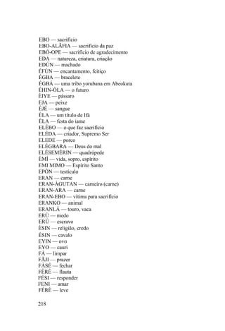 EBO — sacrifício
EBO-ALÃFIA — sacrifício da paz
EBÓ-OPE — sacrifício de agradecimento
EDA — natureza, criatura, criação
EDÚN — machado
ÉFÚN — encantamento, feitiço
ÉGBA — bracelete
ÉGBÁ — uma tribo yorubana em Abeokuta
ÉHIN-ÒLA — o futuro
ÈIYE — pássaro
EJA — peixe
ÈJÉ — sangue
ÈLA — um título de Ifá
ÈLA — festa do iame
ELÉBO — o que faz sacrifício
ELÉDA — criador, Supremo Ser
ELEDE — porco
ELÉGBARA — Deus do mal
ELÉSEMÉRIN — quadrúpede
ÈMÍ — vida, sopro, espírito
EMI MIMO — Espírito Santo
EPÒN — testículo
ERAN — carne
ERAN-ÀGUTAN — carneiro (carne)
ERAN-ARA — carne
ERAN-EBO — vítima para sacrifício
ERANKO — animal
ERANLÁ — touro, vaca
ERÙ — medo
ERÚ — escravo
ÈSIN — religião, credo
ÉSIN — cavalo
EYIN — ovo
EYO — cauri
FÁ — limpar
FÃJI — prazer
FÀSÉ — fechar
FÈRÉ — flauta
FÉSI — responder
FENI — amar
FÉRÈ — leve
218
 