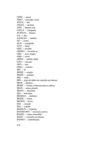 FÉRÈ — quase
FIBO — esconder vestir
FIFUN — dar
FIHÀN — mostrar
FIJÓ — dançar com
FITÍLÀ — Lâmpada
FUNFUN — branco
GA — alto
GÁNGAN — tambor
GÉ — cortar
GUN — comprido
GÚN — bater
GBÁ — receber
GBÉRO — levantar-se
GBE — seco, magro
GBO — ouvir
GBÓN — sabido, hábil
HÀN — escasso
HEN — sim
HIHA — estreito
IBÈ — lá
IBERÈ — oração
ÍBERÉ — começo
IBO — onde
ÍBÒ — jogo de dado em consulta aos deuses
ÌBOJI — gêmeos
ÌBORÍ — vitória, cobertura para a cabeça
ÌBON — arma, pistola
ÌBOPÁ — bracelete
IKE — bracelete
ÌBORISÀ — idolatria
ÌBOSR — meias
ÌBOWÓ — luvas
IDÁ — criação
IDA — espada
ÌDÁHUN — resposta
IDÁNRAWÒ — exercício, prova
ÌDAPÓ — santa comunhão
IDÁW — consulta aos deuses
ÌDÁWO — contribuição
219
 