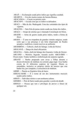 ARAÃ — Exclamação usada pelos índios que significa saudade.
ARABITÁ — Um dos muitos nomes da Jurema Branca.
ARACANGA — Cacete ou porrete curto.
ARACAPÁ — Escudo com que os índios se defendem.
ARACI — Mãe do dia. Madrugada. Uma das variedades dos tipos de
cigarras.
ARAÇOIA — Saia feita de penas muito usada nas festas dos índios.
ARAÇU — Grupo de estrelas que é chamado Constelação de Orion.
ARAOIE — Arma de guerra usada pelos índios, tendo a forma de
disco.
ARARA — É uma ave trepadora de grandes virtudes mágicas, sendo
certo que a sua presença é um forte dispersador de fluidos
pesados e maléficos e muito nocivos ao ambiente.
ARARIBÓIA — Caboclo, chefe de falange. Linha de Oxóssi.
ARAUANÃ — Dança do ritual africanista.
ARAUNA — Índio, chefe de falange dos Guaranis. Linha de Oxóssi.
ARCANO — Mistério. Segredo. Assunto oculto. ARCO-ÍRIS —
Oxum-maré. Traduz também a simbolização da serpente sagrada.
ARIAXÉ — Banho preparado com ervas e folhas durante o
desenvolvimento de médiuns na corrente gêge-nagô. Esse banho
consta de 21 diferentes espécies de vegetais. Dizem os
entendidos, inclusive os próprios chefes de terreiro que este
banho tira, por completo, a consciência do médium.
ARIBÉ — Panela ou frigideira feita de barro.
ARIGAU-BARI — É o nome de um dos instrumentos musicais
usados pelos índios.
ARIGÓ — Indivíduo rústico e sem nenhuma cultura.
ARIMBÁ — Pote de barro usado para guardar o azeite-de-dendê.
ARIOLO — Pessoa que tem o privilégio de prever o futuro de
qualquer um.
22
 