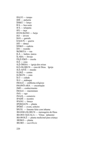 IDAYI — tempo
IDÊ — pulseira
ÌDIKÚ — lenço
ÌFÁ — boa sorte
IFÁ — telepatia
IFE — taça
IFENUKONU — beijo
IGI — árvore
ÌGO — garrafa
ÌJAGUN — guerra
IJÓ — dança
ÌJÒKO — cadeira
ÍJO — reunião
ÌKÓRITA — rua
ILÀ — lanhos. marca
ÌLARA — Inveja
ÊILÊ-ÊKÓ — escola
ILÊ — casa
ILÊ-ÓRISA — igreja dos orisas
ILÊ-OLORUN — casa de Deus. Igreja
ILÈ-AIYÊ — mundo
ILEKÊ — contas
ILÊKÚN — casa
ÌLÚ — cidade
ÌLU — atabaque
IMALÊ — emblema religioso
IMAWÔ-ARA — encarnação
IMÓ — conhecimento
ÌMALE — maometano
INÁ — ogo
INAJÀ — comercio
IPADÊ — ncontro
IPANU — lmoço
IPÈREGÚN — planta
ÌPÊRÊ — ovem, solteiro
ÌPETE — limento feito com inhame
IRANSE-OLORUN — mensageiro de Deus
IRAWO ÀGUALA — Vênus (planeta)
IRAWOLÊ — planta medicinal para criança
IROKO — planta
IRUBO — sacrifício
220
 