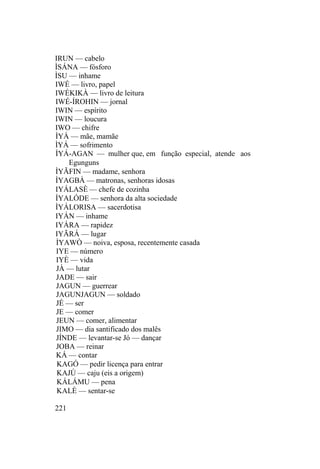 IRUN — cabelo
ÌSÁNA — fósforo
ÌSU — inhame
IWÉ — livro, papel
IWÉKIKÀ — livro de leitura
IWÉ-ÍROHIN — jornal
IWIN — espírito
IWIN — loucura
IWO — chifre
ÌYÀ — mãe, mamãe
ÌYÁ — sofrimento
ÌYÁ-AGAN — mulher que, em função especial, atende aos
Egunguns
ÌYÃFIN — madame, senhora
ÌYAGBÀ — matronas, senhoras idosas
IYÁLASÈ — chefe de cozinha
ÌYALÓDE — senhora da alta sociedade
ÌYÁLORISA — sacerdotisa
IYÁN — inhame
IYÁRA — rapidez
IYÃRÁ — lugar
ÌYAWÒ — noiva, esposa, recentemente casada
IYE — número
IYÈ — vida
JÀ — lutar
JADE — sair
JAGUN — guerrear
JAGUNJAGUN — soldado
JÉ — ser
JE — comer
JEUN — comer, alimentar
JIMO — dia santificado dos malês
JÍNDE — levantar-se Jó — dançar
JOBA — reinar
KÁ — contar
KAGÓ — pedir licença para entrar
KAJÚ — caju (eis a origem)
KÁLÁMU — pena
KALÈ — sentar-se
221
 