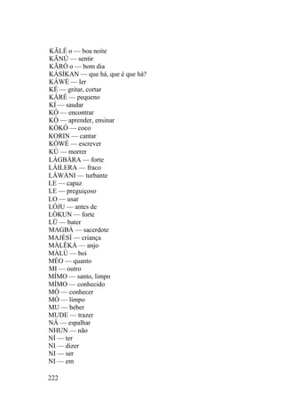 KÃLÉ o — boa noite
KÃNÚ — sentir
KÃRÒ o — bom dia
KÁSÌKAN — que há, que é que há?
KÁWÉ — ler
KÉ — gritar, cortar
KÁRÉ — pequeno
KÍ — saudar
KÓ — encontrar
KÒ — aprender, ensinar
KÒKÓ — coco
KORIN — cantar
KÒWÉ — escrever
KÚ — morrer
LÁGBÁRA — forte
LÁILERA — fraco
LÁWÀNI — turbante
LE — capaz
LE — preguiçoso
LO — usar
LÓJU — antes de
LÒKUN — forte
LÜ — bater
MAGBÀ — sacerdote
MAJÈSÍ — criança
MÀLÊKÀ — anjo
MÀLÙ — boi
MÉO — quanto
MI — outro
MÍMO — santo, limpo
MÍMO — conhecido
MÒ — conhecer
MÓ — limpo
MU — beber
MUDE — trazer
NÁ — espalhar
NHUN — não
NÍ — ter
NI — dizer
NI — ser
NI — em
222
 