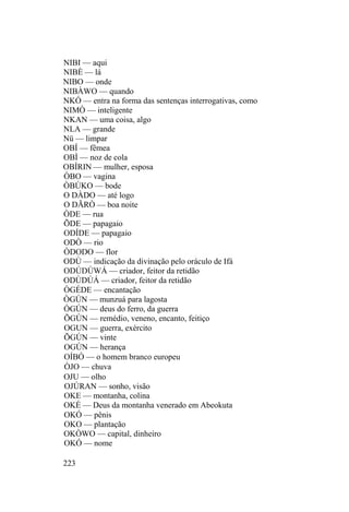 NIBI — aqui
NIBÈ — lá
NIBO — onde
NIBÀWO — quando
NKÓ — entra na forma das sentenças interrogativas, como
NIMÒ — inteligente
NKAN — uma coisa, algo
NLA — grande
Nü — limpar
OBÍ — fêmea
OBÌ — noz de cola
OBÍRIN — mulher, esposa
ÒBO — vagina
ÒBÚKO — bode
O DÀDO — até logo
O DÃRÒ — boa noite
ÒDE — rua
ÕDE — papagaio
ODÍDE — papagaio
ODÒ — rio
ÒDODO — flor
ODÙ — indicação da divinação pelo oráculo de Ifá
ODÚDÚWÁ — criador, feitor da retidão
ODÙDÚÁ — criador, feitor da retidão
ÒGÉDE — encantação
ÒGÚN — munzuá para lagosta
ÒGÚN — deus do ferro, da guerra
ÕGÙN — remédio, veneno, encanto, feitiço
OGUN — guerra, exército
ÕGÚN — vinte
OGÚN — herança
OÍBÓ — o homem branco europeu
ÒJO — chuva
OJU — olho
OJÚRAN — sonho, visão
OKE — montanha, colina
OKÉ — Deus da montanha venerado em Abeokuta
OKÓ — pênis
OKO — plantação
OKÒWO — capital, dinheiro
OKÓ — nome
223
 