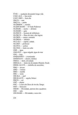 Õ HU — saudação desejando longa vida
O KÚ-ALÉ — boa noite
O KÚ-ÃRÒ — bom dia
ÒKUN — mar
ÒKÚTA — pedra
OLÕBIRIN — marido
OLÓDÙMARÈ — O Todo Poderoso
OLÕGBÉ — morto — defunto
OLÓGBÒ — gato
OLÓHUN — homem de influência
OLÓKUN — Deus do mar e das lagoas
OLÓRIN — cantor, cantador
OLÓRISA — idólatra
OLÚ-ILU — capital, cidade
OLÙKÓ — professor
OLÚWA — senhor
OLÚWO — título no culto
OMI — água
OMI-IYÒ — água salgada, água do mar
ONI — hoje
ONÍDANWÒ — examinador
ONÍSÈGUN — doutor, médico
ÒRISA — ídolo, divindade
ORISALA — título da divindade Obatalá, Oxalá
ORISE-ALUFÃ — trabalho do sacerdote
ÒRO — árvore
ORÓ — veneno
ÕRÒ — manhã
ÒRU — noite
ÒRUKA — anel
ÒRUKA-ETÍ — argola, brinco
ÕRÙN — sol
OSÈ — planta
OSÉ — a clava do Deus do trovão, Sango
OSÓ — feiticeiro
OSOSI — Divindade, patrono dos caçadores
OSÙ — mês
OSUMARE — Divindade, o arco-íris
224
 