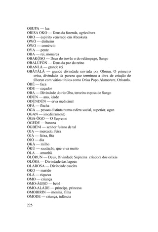 OSUPA — lua
ORISA OKO — Deus da fazenda, agricultura
ORO — espírito venerado em Abeokuta
OWÓ — dinheiro
ÒWO — comércio
OYA — pente
OBA — rei, monarca
OBAKÒSO — Deus do trovão e do relâmpago, Sango
OBALÙFÒN — Deus da paz do reino
OBANLÁ — grande rei
OBÀTÁLÁ — grande divindade enviada por Olorun. O primeiro
orisa, divindade da pureza que terminou a obra de criação de
Olorun com vários títulos como Orisa Popo Alamorere, Orisanla.
ÒBÉ — faca
ODE — caçador
OBA — Divindade do rio Oba, terceira esposa de Sango
ODÚN — ano, idade
ODÚNDÚN — erva medicinal
OFÀ — flecha
ÒGÁ — pessoa distinta numa esfera social, superior, ogan
OGAN — imediatamente
ÓGA-ÒGO — O Supremo
ÒGEDE — banana
ÒGBÉNI — senhor fulano de tal
OJA — mercado, feira
ÒJÁ — faixa, fita
ÓJÓ — dia
OKÀ — milho
ÕKÚ — saudação, que viva muito
ÒLA — amanhã
ÓLÓRUN — Deus, Divindade Suprema criadora dos orixás
OLÓSA — Divindade das lagoas
OLAROSA — Divindade caseira
OKO — marido
OLÀ — riqueza
OMO — criança
OMO-ÀGBO — bebê
OMO-ALÁDE — príncipe, princesa
OMOBIRIN — menina, filha
OMODE — criança, infância
225
 