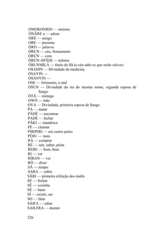 OMOKONRIN — menino
ÒNÃRE o — adeus
ÒRÉ — amigo
ORE — presente
ÒRO — palavra
ÒRUN — céu, firmamento
ÒRÚN — com
ÒRÚN-ÁPÃDI — inferno
ÒRUNMILÀ — título de Ifá (o céu sabe os que serão salvos)
OSAHIN — Divindade da medicina
OSAYIN —
ÒSÁNYIN —
OSE — ferimento, o mal
OSUN — Divindade do rio do mesmo nome, segunda esposa de
Sango
ÒTÁ — inimigo
OWÓ — mão
OYA — Divindade, primeira esposa de Sango
PA — matar
PÀDÊ — encontrar
PADÉ — fechar
PÁKI — mandioca
PÈ — chamar
PIRIPIRI — em curtos pulos
PÒJU — mais
RÀ — comprar
RÉ — sair, saltar, pular
RERE — bom, bem
RI — ver
RÍRAN — ver
RÒ — dizer
SÃ — tempo
SARA — sobre
SÃRI — primeira refeição dos malês
SÉ — fechar
SÊ — cozinha
SÈ — bater
SÍ — existir, ser
SO — falar
SÀIFA — odiar
SÀILERA — doente
226
 