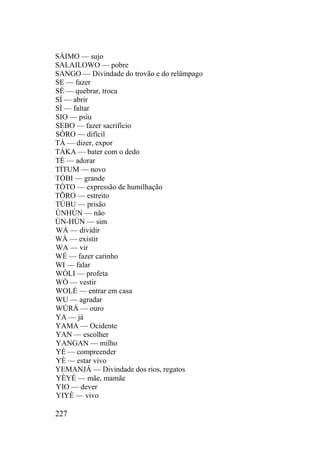 SÀIMO — sujo
SALAILOWO — pobre
SANGO — Divindade do trovão e do relâmpago
SE — fazer
SÉ — quebrar, troca
SÍ — abrir
SÌ — faltar
SIO — psiu
SEBO — fazer sacrifício
SÒRO — difícil
TÀ — dizer, expor
TÁKA — bater com o dedo
TÈ — adorar
TÍTUM — novo
TÓBI — grande
TÓTO — expressão de humilhação
TÕRO — estreito
TÚBU — prisão
ÙNHÚN — não
ÙN-HÚN — sim
WÁ — dividir
WÀ — existir
WA — vir
WÉ — fazer carinho
WI — falar
WÒLI — profeta
WÒ — vestir
WOLÉ — entrar em casa
WU — agradar
WÚRÀ — ouro
YA — já
YAMA — Ocidente
YAN — escolher
YANGAN — milho
YÉ — compreender
YÈ — estar vivo
YEMANJÁ — Divindade dos rios, regatos
YÈYÉ — mãe, mamãe
YIO — dever
YIYÈ — vivo
227
 