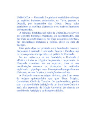 UMBANDA — Umbanda é o grande e verdadeiro culto que
os espíritos humanos encarnados, na Terra, prestam a
Obatalá, por intermédio dos Orixás. Desse culto
participam os espíritos elementais e os espíritos humanos
desencarnados.
A principal finalidade do culto de Umbanda, é o serviço
aos espíritos humanos encarnados ou desencarnados, seja
por meio da doutrinação ou por meio do auxílio espiritual,
nas dificuldades materiais e morais, alívio ou cura de
doenças.
Esse culto deve ser prestado com humildade, pureza e
disposição à caridade. Humildade, Pureza e Caridade são
os três requisitos indispensáveis à prática da Umbanda.
Na sua essência e na sua finalidade, a Umbanda é
idêntica a todas as religiões do passado e do presente. A
Umbanda reconhece um ser supremo, trino na sua
manifestação cósmica, as hierarquias de entidades
espirituais, o papel que essas hierarquias desempenham no
Universo, as suas funções, a evolução dos espíritos.
A Umbanda tem a sua origem africana, pois é um nome
de origem quimbandeira que quer dizer: Mágico,
Curandeiro, Chefe de Terreiro. De conformidade, porém
com a extraordinária definição de um iluminado Guia é a
mais alta expressão da Magia Universal em direção ao
caminho da Perfeição e da Sabedoria Divina.
 