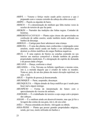 ARIPÁ — Veneno e feitiço muito usado pelos escravos e que é
preparado com o veneno extraído da cabeça da cobra cascavel.
ARIPÓ — Panela ou alguidar de barro.
ARISCO — É a denominação do médium que falta muitas vezes às
sessões do terreiro de que faz parte.
AROKIN — Narrador das tradições das linhas negras. Contador de
histórias.
ARREBENTA-CAVALO — Planta cujas cinzas são aproveitadas na
confecção de sabão caseiro, sendo também muito utilizado nos
banhos de descarga.
ARROLO — Cantiga para fazer adormecer uma criança.
ARRUDA — É uma das plantas mais conhecidas e empregada como
amuleto, sendo muito usada em banho e em defumações para
destruir os efeitos maléficos de cargas fluídicas negativas.
ARUÁ — É uma espécie de búzios ou conchas contendo no seu
interior um marisco comestível e dotado também de grandes
propriedades medicinais. É a designação do espírito de demanda
e de pessoa dada a brigas.
ARUANÃ — Dança, conforme o ritual.
ARUANDA — Céu, Nirvana ou Infinito significam a mesma coisa,
isto é, a morada daquele que é criador de todos os mundos.
Trata-se, pois, de um dos planos da maior elevação espiritual, ou
seja, o céu.
ARUÊ — Espírito de pessoa já desencarnada.
ARUMOQUÊ — Parar, suspender, descançar.
ARUNQUILTA — Objeto dotado de força maléfica que é usado para
fazer mal a algum inimigo.
ARUSPÍCIO — Forma de interpretação do futuro com o
aproveitamento de vísceras de animais.
ASHOGBÁ — É o trabalhador de terreiro a cujo cargo está o preparo
das cabeças.
ASIAM — É o médium ainda em desenvolvimento, mas que já fez a
lavagem das contas da sua guia, isto é, do seu colar.
ASÍLI — Pessoa entendida em direito. Advogado ou rábula.
ASSA-PEIXE — Planta que possui grandes propriedades mágicas,
sendo, por isso, muito utilizada em banhos e
23
 