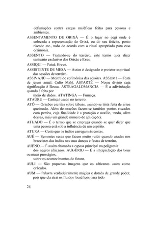 defumações contra cargas maléficas feitas para pessoas e
ambientes.
ASSENTAMENTO DE ORIXÁ — É o lugar no pegi onde é
colocada a representação de Orixá, ou do seu fetiche, ponto
riscado etc., tudo de acordo com o ritual apropriado para essa
cerimônia.
ASSENTO — Tratando-se do terreiro, este termo quer dizer
santuário exclusivo dos Orixás e Exus.
ASSIQUI — Patuá. Breve.
ASSISTENTE DE MESA — Assim é designado o protetor espiritual
das sessões de terreiro.
ASSIVAJIÚ — Mestre de cerimônias das sessões. ASSUMI — Festa
de jejum anual. Culto Malê. ASTARTÊ — Nome divino cuja
significação é Deusa. ASTRAGALOMANCIA — É a adivinhação
quando é feita por
meio de dados. ATATINGA — Fumaça.
ATAÚRU — Castiçal usado no terreiro.
ATÔ — Orações escritas sobre tábuas, usando-se tinta feita de arroz
queimado. Além de orações fazem-se também pontos riscados
com pemba, cuja finalidade é a proteção e auxílio, tendo, além
dessas, mais um grande número de aplicações.
ATUADO — É o termo que se emprega quando se quer dizer que
uma pessoa está sob a influência de um espírito.
ATURA — Cesto que os índios carregam às costas.
AUÊ — Sementes secas que fazem muito ruído quando usadas nos
braceletes das índias nas suas danças e festas de terreiro.
AUENO — É assim chamada a esposa principal na poligamia
dos negros africanos. AUGÚRIO — É a interpretação dos bons
ou maus presságios,
sobre os acontecimentos do futuro.
AULI — São pequenas imagens que os africanos usam como
oráculos.
AUM — Palavra verdadeiramente mágica e dotada de grande poder,
pois que ela atrai os fluidos benéficos para todo
24
 