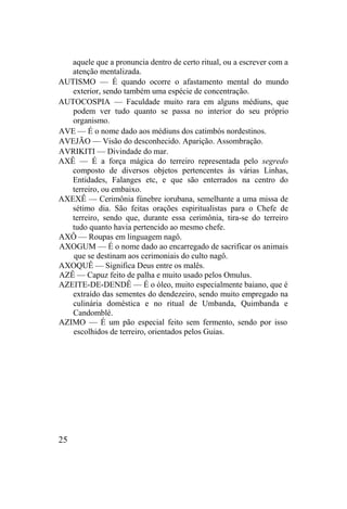 aquele que a pronuncia dentro de certo ritual, ou a escrever com a
atenção mentalizada.
AUTISMO — É quando ocorre o afastamento mental do mundo
exterior, sendo também uma espécie de concentração.
AUTOCOSPIA — Faculdade muito rara em alguns médiuns, que
podem ver tudo quanto se passa no interior do seu próprio
organismo.
AVE — É o nome dado aos médiuns dos catimbós nordestinos.
AVEJÃO — Visão do desconhecido. Aparição. Assombração.
AVRIKITI — Divindade do mar.
AXÊ — É a força mágica do terreiro representada pelo segredo
composto de diversos objetos pertencentes às várias Linhas,
Entidades, Falanges etc, e que são enterrados na centro do
terreiro, ou embaixo.
AXEXÊ — Cerimônia fúnebre iorubana, semelhante a uma missa de
sétimo dia. São feitas orações espiritualistas para o Chefe de
terreiro, sendo que, durante essa cerimônia, tira-se do terreiro
tudo quanto havia pertencido ao mesmo chefe.
AXÔ — Roupas em linguagem nagô.
AXOGUM — É o nome dado ao encarregado de sacrificar os animais
que se destinam aos cerimoniais do culto nagô.
AXOQUÊ — Significa Deus entre os malês.
AZÊ — Capuz feito de palha e muito usado pelos Omulus.
AZEITE-DE-DENDÊ — É o óleo, muito especialmente baiano, que é
extraído das sementes do dendezeiro, sendo muito empregado na
culinária doméstica e no ritual de Umbanda, Quimbanda e
Candomblé.
AZIMO — É um pão especial feito sem fermento, sendo por isso
escolhidos de terreiro, orientados pelos Guias.
25
 