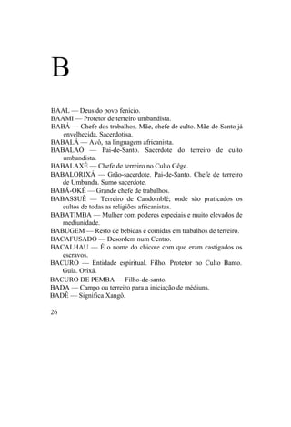 B
BAAL — Deus do povo fenício.
BAAMI — Protetor de terreiro umbandista.
BABÁ — Chefe dos trabalhos. Mãe, chefe de culto. Mãe-de-Santo já
envelhecida. Sacerdotisa.
BABALÁ — Avô, na linguagem africanista.
BABALAÔ — Pai-de-Santo. Sacerdote do terreiro de culto
umbandista.
BABALAXÉ — Chefe de terreiro no Culto Gêge.
BABALORIXÁ — Grão-sacerdote. Pai-de-Santo. Chefe de terreiro
de Umbanda. Sumo sacerdote.
BABÁ-OKÊ — Grande chefe de trabalhos.
BABASSUÊ — Terreiro de Candomblé; onde são praticados os
cultos de todas as religiões africanistas.
BABATIMBA — Mulher com poderes especiais e muito elevados de
mediunidade.
BABUGEM — Resto de bebidas e comidas em trabalhos de terreiro.
BACAFUSADO — Desordem num Centro.
BACALHAU — É o nome do chicote com que eram castigados os
escravos.
BACURO — Entidade espiritual. Filho. Protetor no Culto Banto.
Guia. Orixá.
BACURO DE PEMBA — Filho-de-santo.
BADA — Campo ou terreiro para a iniciação de médiuns.
BADÊ — Significa Xangô.
26
 