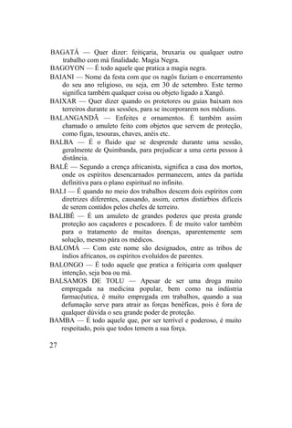 BAGATÁ — Quer dizer: feitiçaria, bruxaria ou qualquer outro
trabalho com má finalidade. Magia Negra.
BAGOYON — É todo aquele que pratica a magia negra.
BAIANI — Nome da festa com que os nagôs faziam o encerramento
do seu ano religioso, ou seja, em 30 de setembro. Este termo
significa também qualquer coisa ou objeto ligado a Xangô.
BAIXAR — Quer dizer quando os protetores ou guias baixam nos
terreiros durante as sessões, para se incorporarem nos médiuns.
BALANGANDÃ — Enfeites e ornamentos. É também assim
chamado o amuleto feito com objetos que servem de proteção,
como figas, tesouras, chaves, anéis etc.
BALBA — É o fluido que se desprende durante uma sessão,
geralmente de Quimbanda, para prejudicar a uma certa pessoa à
distância.
BALÊ — Segundo a crença africanista, significa a casa dos mortos,
onde os espíritos desencarnados permanecem, antes da partida
definitiva para o plano espiritual no infinito.
BALI — É quando no meio dos trabalhos descem dois espíritos com
diretrizes diferentes, causando, assim, certos distúrbios difíceis
de serem contidos pelos chefes de terreiro.
BALIBÊ — É um amuleto de grandes poderes que presta grande
proteção aos caçadores e pescadores. É de muito valor também
para o tratamento de muitas doenças, aparentemente sem
solução, mesmo pára os médicos.
BALOMÁ — Com este nome são designados, entre as tribos de
índios africanos, os espíritos evoluídos de parentes.
BALONGO — É todo aquele que pratica a feitiçaria com qualquer
intenção, seja boa ou má.
BALSAMOS DE TOLU — Apesar de ser uma droga muito
empregada na medicina popular, bem como na indústria
farmacêutica, é muito empregada em trabalhos, quando a sua
defumação serve para atrair as forças benéficas, pois é fora de
qualquer dúvida o seu grande poder de proteção.
BAMBA — É todo aquele que, por ser terrível e poderoso, é muito
respeitado, pois que todos temem a sua força.
27
 