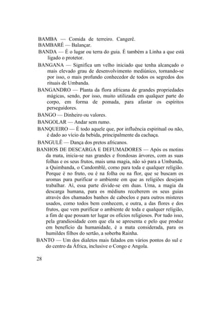 BAMBA — Comida de terreiro. Cangerê.
BAMBARÉ — Balançar.
BANDA — É o lugar ou terra do guia. É também a Linha a que está
ligado o protetor.
BANGANA — Significa um velho iniciado que tenha alcançado o
mais elevado grau de desenvolvimento mediúnico, tornando-se
por isso, o mais profundo conhecedor de todos os segredos dos
rituais de Umbanda.
BANGANDRO — Planta da flora africana de grandes propriedades
mágicas, sendo, por isso, muito utilizada em qualquer parte do
corpo, em forma de pomada, para afastar os espíritos
perseguidores.
BANGO — Dinheiro ou valores.
BANGOLAR — Andar sem rumo.
BANQUEIRO — É todo aquele que, por influência espiritual ou não,
é dado ao vício da bebida, principalmente da cachaça.
BANGULÊ — Dança dos pretos africanos.
BANHOS DE DESCARGA E DEFUMADORES — Após os motins
da mata, inicia-se nas grandes e frondosas árvores, com as suas
folhas e os seus frutos, mais uma magia, não só para a Umbanda,
a Quimbanda, o Candomblé, como para toda e qualquer religião.
Porque é no fruto, ou é na folha ou na flor, que se buscam os
aromas para purificar o ambiente em que as religiões desejam
trabalhar. Aí, essa parte divide-se em duas. Uma, a magia da
descarga humana, para os médiuns receberem os seus guias
através dos chamados banhos de caboclos e para outros misteres
usados, como todos bem conhecem, e outra, a das flores e dos
frutos, que vem purificar o ambiente de toda e qualquer religião,
a fim de que possam ter lugar os ofícios religiosos. Por tudo isso,
pela grandiosidade com que ela se apresenta e pelo que produz
em benefício da humanidade, é a mata considerada, para os
humildes filhos do sertão, a soberba Rainha.
BANTO — Um dos dialetos mais falados em vários pontos do sul e
do centro da África, inclusive o Congo e Angola.
28
 