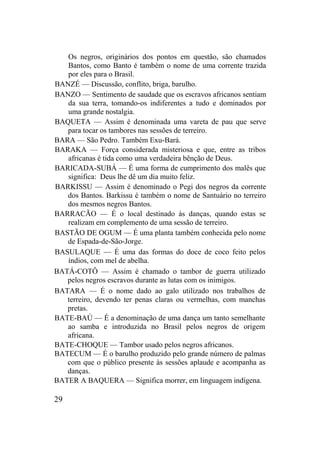 Os negros, originários dos pontos em questão, são chamados
Bantos, como Banto é também o nome de uma corrente trazida
por eles para o Brasil.
BANZÉ — Discussão, conflito, briga, barulho.
BANZO — Sentimento de saudade que os escravos africanos sentiam
da sua terra, tomando-os indiferentes a tudo e dominados por
uma grande nostalgia.
BAQUETA — Assim é denominada uma vareta de pau que serve
para tocar os tambores nas sessões de terreiro.
BARA — São Pedro. Também Exu-Bará.
BARAKA — Força considerada misteriosa e que, entre as tribos
africanas é tida como uma verdadeira bênção de Deus.
BARICADA-SUBÁ — É uma forma de cumprimento dos malês que
significa: Deus lhe dê um dia muito feliz.
BARKISSU — Assim é denominado o Pegi dos negros da corrente
dos Bantos. Barkissu é também o nome de Santuário no terreiro
dos mesmos negros Bantos.
BARRACÃO — É o local destinado às danças, quando estas se
realizam em complemento de uma sessão de terreiro.
BASTÃO DE OGUM — É uma planta também conhecida pelo nome
de Espada-de-São-Jorge.
BASULAQUE — É uma das formas do doce de coco feito pelos
índios, com mel de abelha.
BATÁ-COTÔ — Assim é chamado o tambor de guerra utilizado
pelos negros escravos durante as lutas com os inimigos.
BATARA — É o nome dado ao galo utilizado nos trabalhos de
terreiro, devendo ter penas claras ou vermelhas, com manchas
pretas.
BATE-BAÚ — É a denominação de uma dança um tanto semelhante
ao samba e introduzida no Brasil pelos negros de origem
africana.
BATE-CHOQUE — Tambor usado pelos negros africanos.
BATECUM — É o barulho produzido pelo grande número de palmas
com que o público presente às sessões aplaude e acompanha as
danças.
BATER A BAQUERA — Significa morrer, em linguagem indígena.
29
 