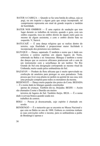BATER A CABEÇA — Quando se faz uma batida de cabeça, seja ao
pegi, ou em respeito a algum guia que esteja incorporado, tal
cumprimento representa um sinal de grande respeito e também
de humildade.
BATER NOS OMBROS — É uma espécie de saudação que tem
lugar durante os trabalhos de terreiro, quando o guia, com seu
ombro esquerdo, toca no ombro direito de algum outro guia ou
mesmo de algum assistente, e com o ombro direito bate no
esquerdo. V, Saravá.
BATUCAJÊ — É uma dança religiosa que se realiza dentro do
terreiro, cuja finalidade é proporcionar maior facilidade à
incorporação dos protetores nos médiuns.
BATUQUE — Dança, sapateado. É também o nome que é dado aos
terreiros e centros espíritas em alguns lugares do Norte,
sobretudo na Bahia e no Amazonas. Batuque é também o nome
das danças que os escravos africanos praticavam sob o som de
um instrumento com a semelhança de um tambor. No Rio
Grande do Sul esta designação corresponde ao mesmo ritual da
Umbanda; muito usado pelos umbandistas do Sul.
BAZAFAN — Produto da flora africana que é muito aproveitado na
confecção de amuletos para proteger os seus portadores. Toda
pessoa que tiver essa planta no jardim ou quintal de sua casa, terá
uma proteção completa para todos os moradores da mesma.
BEDENGUÊ — Dança muito popular dos pretos da Costa. BEIJADA
— É o nome dado às falanges quando constituídas
apenas de crianças. Também diz-se, ibeijadas. BEIJIS — Assim
são chamados Cosme e Damião em muitos
terreiros de lugares do Sul. Também ibeijis. BEJA — É o nome
dado à cerveja branca quando usada nos
trabalhos de centros.
BEKU — Pessoa já desencarnada, cujo espírito é chamado em
sessão.
BENDENGÓ — É o meteorito que se encontra no Museu Nacional e
que caiu na Bahia no ano de 1888. Embora os cientistas tenham
as suas convicções sobre o mesmo, para os umbandistas a pedra
de Bendengó é apenas e
30
 
